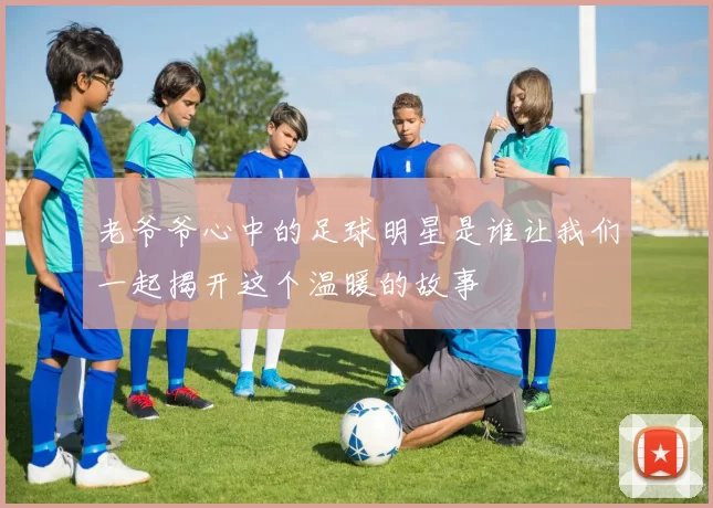老爷爷心中的足球明星是谁让我们一起揭开这个温暖的故事
