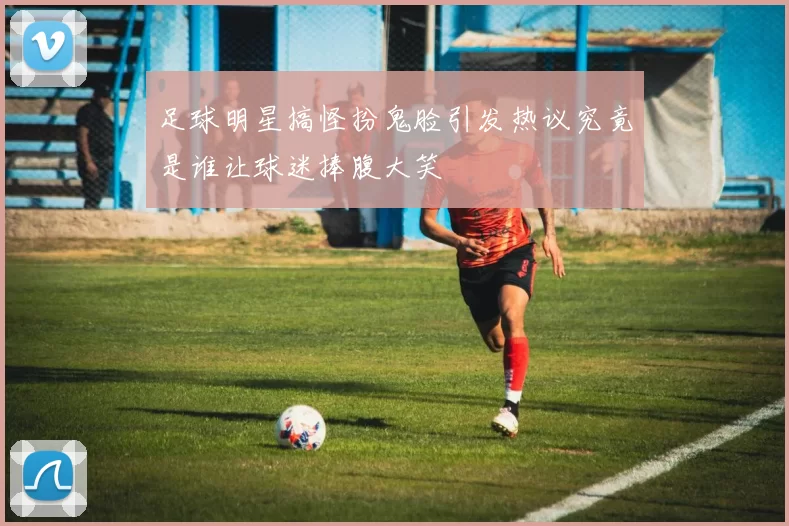 足球明星搞怪扮鬼脸引发热议究竟是谁让球迷捧腹大笑