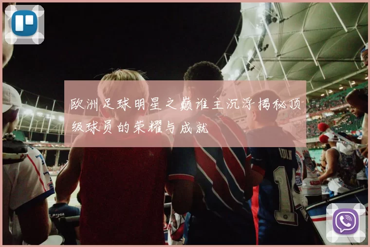 欧洲足球明星之巅谁主沉浮揭秘顶级球员的荣耀与成就