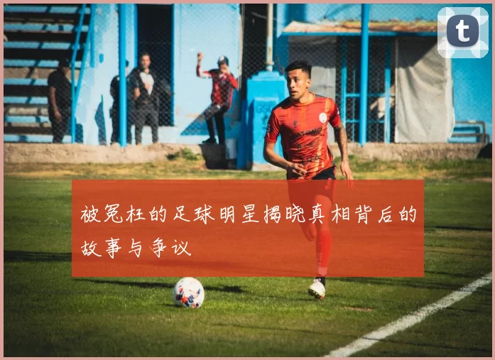 被冤枉的足球明星揭晓真相背后的故事与争议