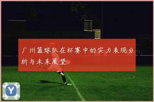 广州篮球队在杯赛中的实力表现分析与未来展望