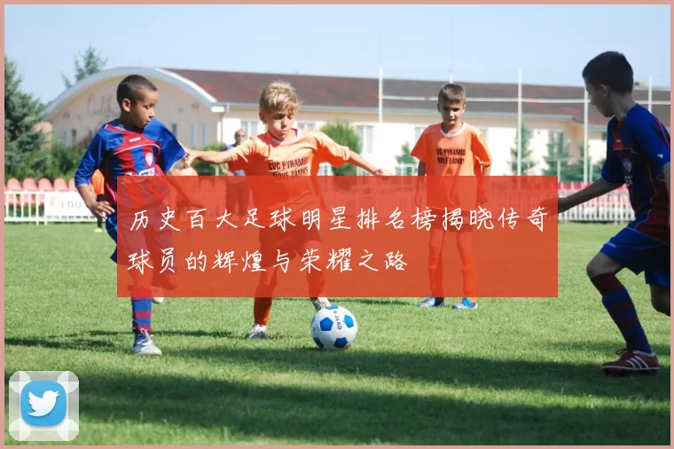 历史百大足球明星排名榜揭晓传奇球员的辉煌与荣耀之路