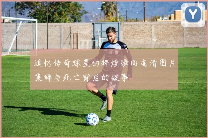追忆传奇球星的辉煌瞬间高清图片集锦与死亡背后的故事