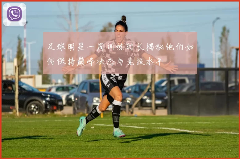 足球明星一周训练时长揭秘他们如何保持巅峰状态与竞技水平