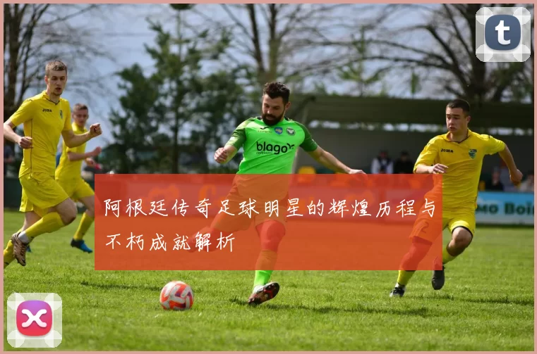 阿根廷传奇足球明星的辉煌历程与不朽成就解析
