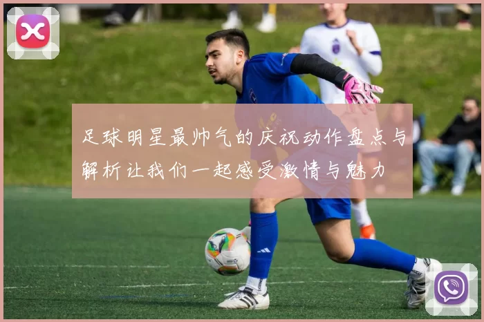 足球明星最帅气的庆祝动作盘点与解析让我们一起感受激情与魅力
