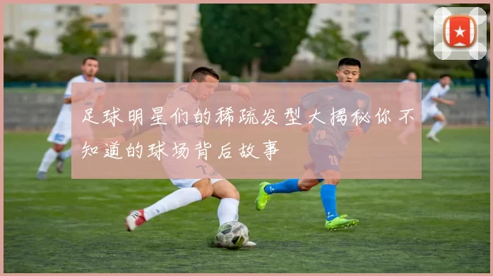 足球明星们的稀疏发型大揭秘你不知道的球场背后故事