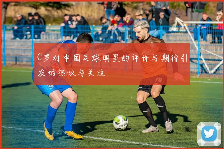 C罗对中国足球明星的评价与期待引发的热议与关注