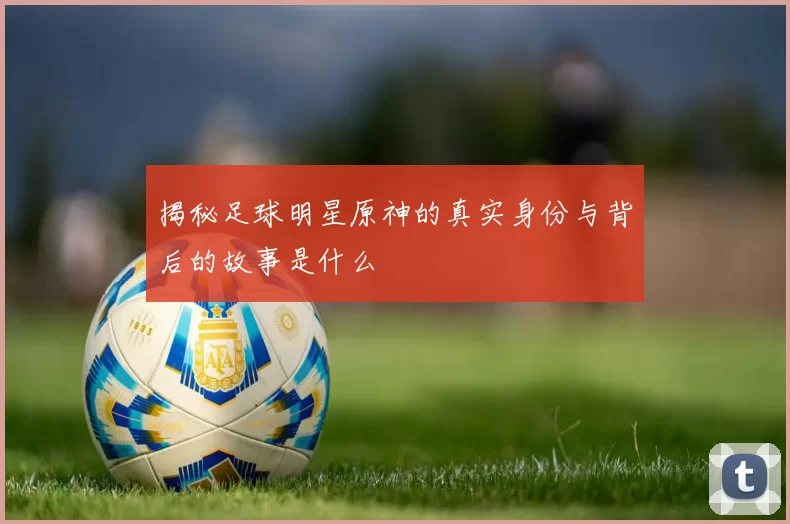揭秘足球明星原神的真实身份与背后的故事是什么