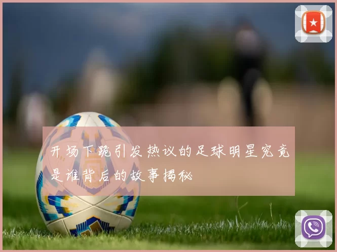 开场下跪引发热议的足球明星究竟是谁背后的故事揭秘