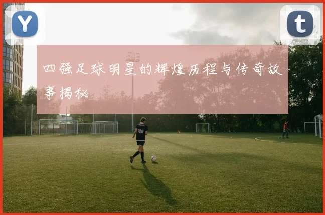四强足球明星的辉煌历程与传奇故事揭秘