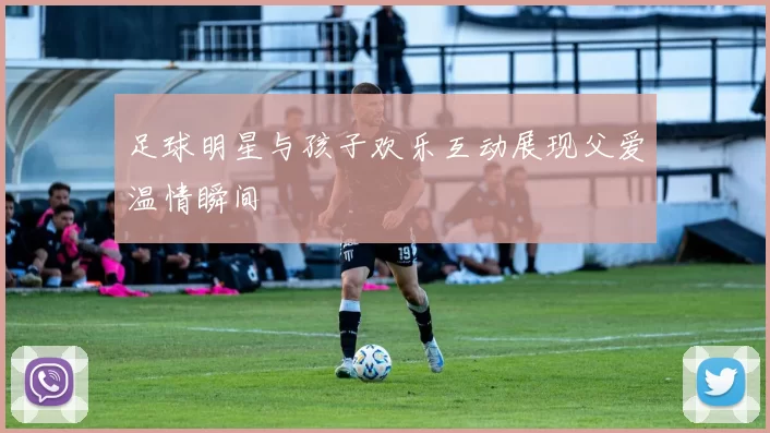 足球明星与孩子欢乐互动展现父爱温情瞬间