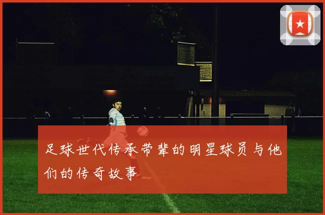 足球世代传承带辈的明星球员与他们的传奇故事