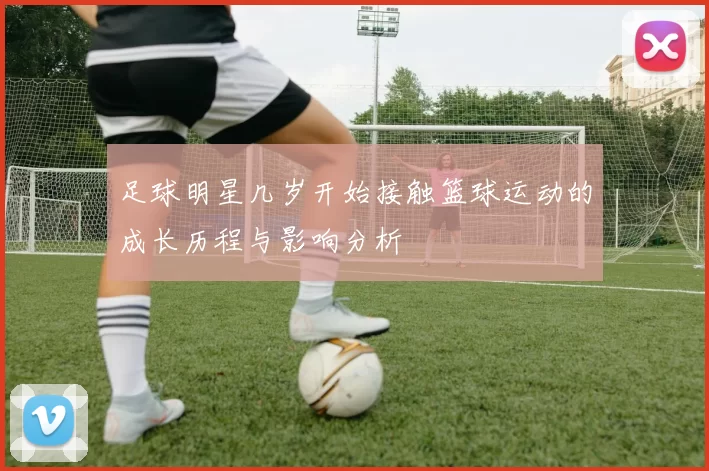 足球明星几岁开始接触篮球运动的成长历程与影响分析
