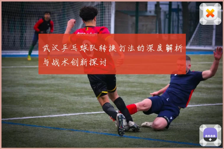武汉乒乓球队转换打法的深度解析与战术创新探讨