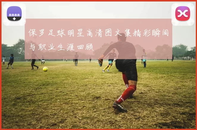 保罗足球明星高清图文集精彩瞬间与职业生涯回顾
