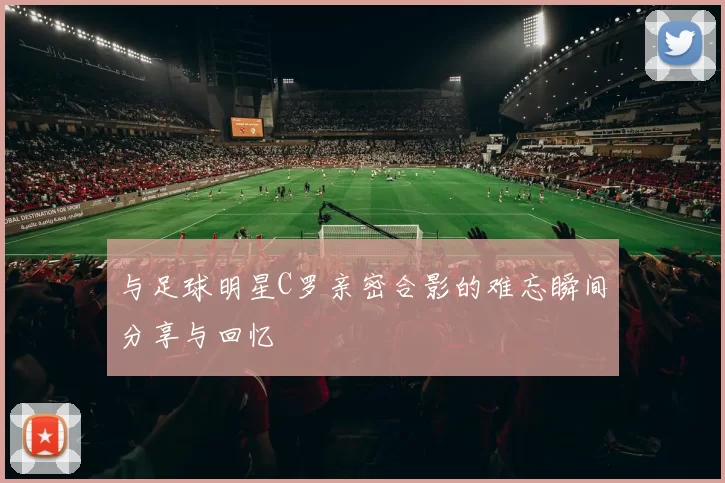 与足球明星C罗亲密合影的难忘瞬间分享与回忆