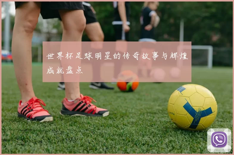 世界杯足球明星的传奇故事与辉煌成就盘点