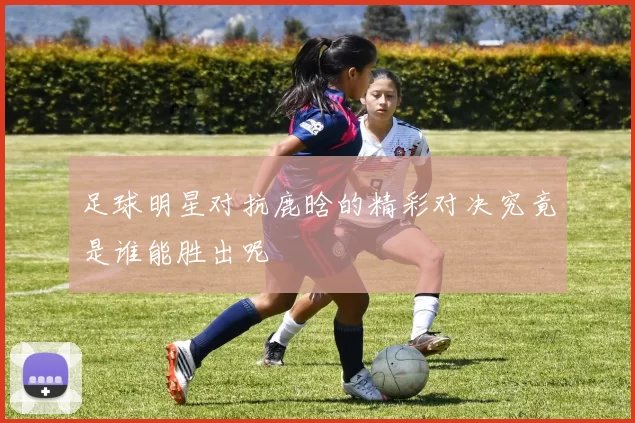 足球明星对抗鹿晗的精彩对决究竟是谁能胜出呢
