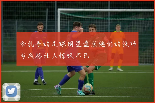 会扎手的足球明星盘点他们的技巧与风格让人惊叹不已