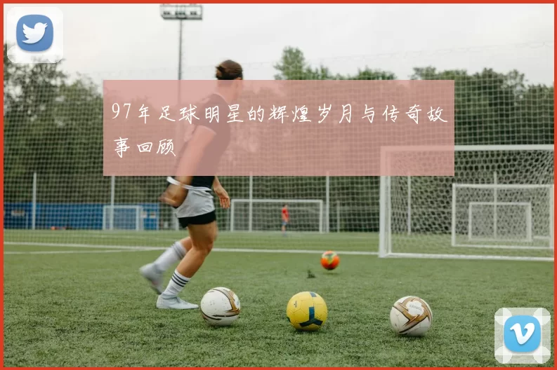 97年足球明星的辉煌岁月与传奇故事回顾