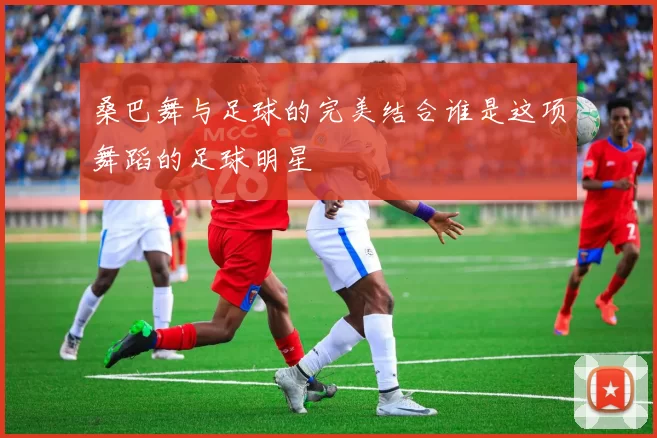 桑巴舞与足球的完美结合谁是这项舞蹈的足球明星