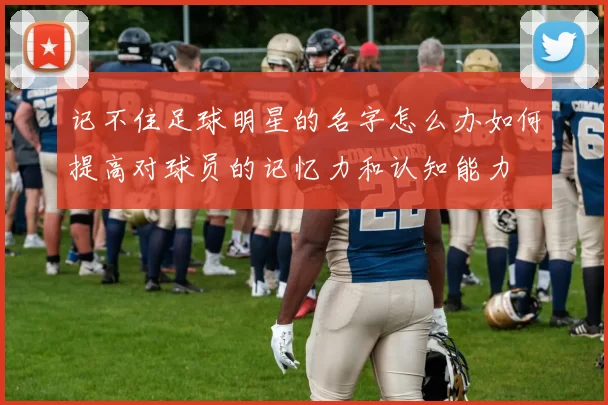 记不住足球明星的名字怎么办如何提高对球员的记忆力和认知能力