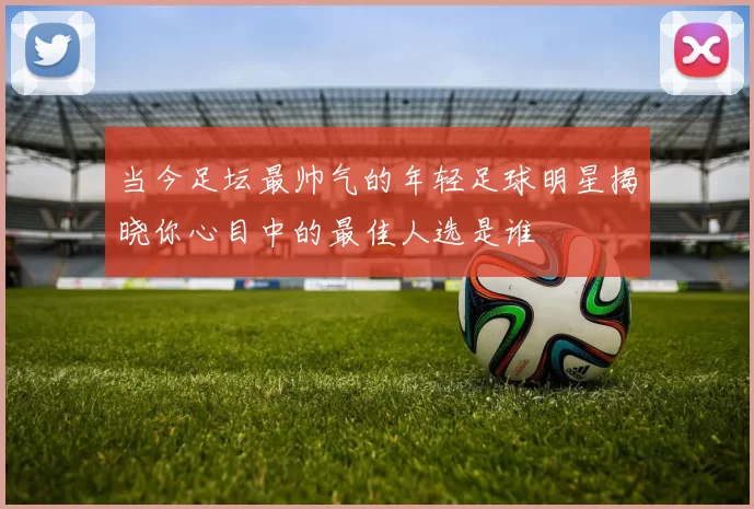 当今足坛最帅气的年轻足球明星揭晓你心目中的最佳人选是谁