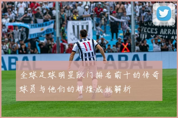 全球足球明星欧门排名前十的传奇球员与他们的辉煌成就解析