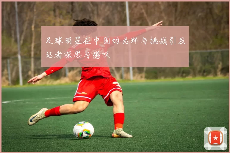 足球明星在中国的光环与挑战引发记者深思与感叹