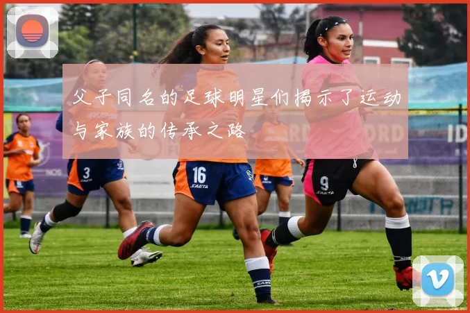 父子同名的足球明星们揭示了运动与家族的传承之路