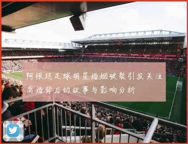 阿根廷足球明星婚姻破裂引发关注离婚背后的故事与影响分析
