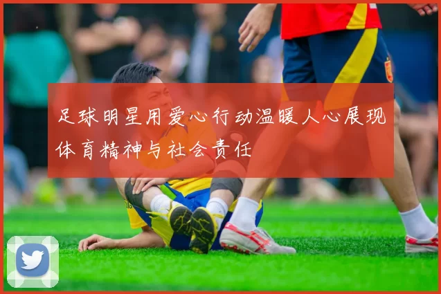足球明星用爱心行动温暖人心展现体育精神与社会责任
