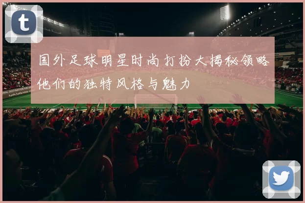 国外足球明星时尚打扮大揭秘领略他们的独特风格与魅力