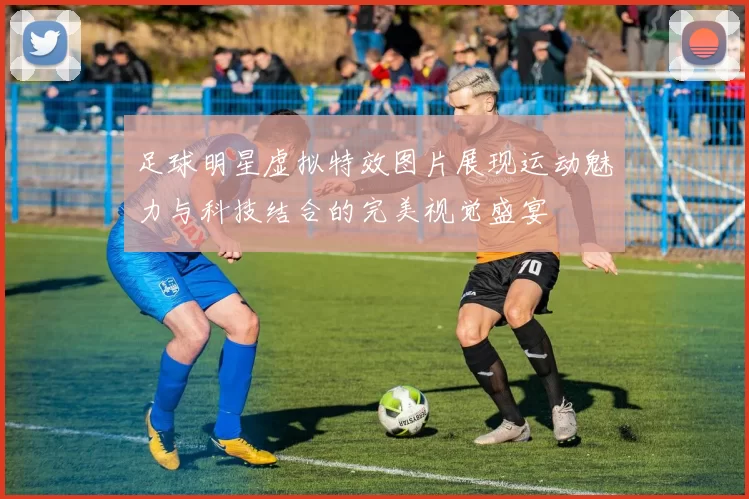 足球明星虚拟特效图片展现运动魅力与科技结合的完美视觉盛宴