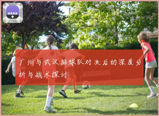 广州与武汉排球队对决后的深度分析与战术探讨
