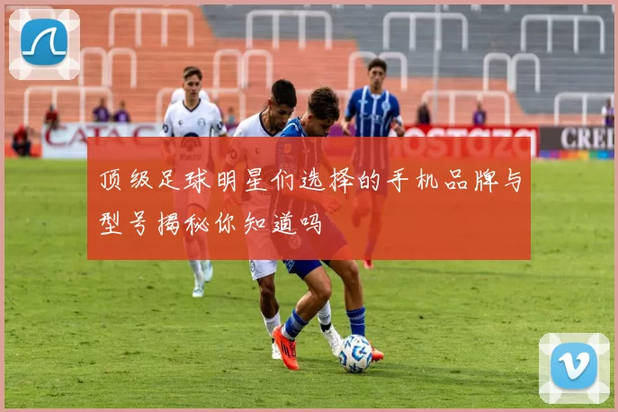 顶级足球明星们选择的手机品牌与型号揭秘你知道吗