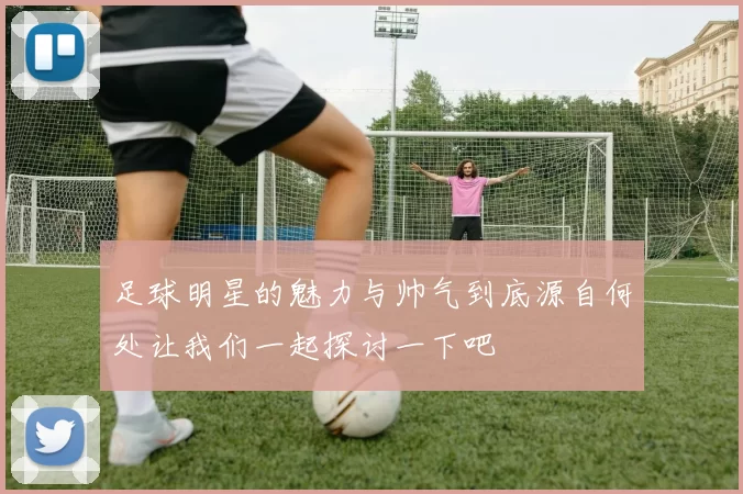 足球明星的魅力与帅气到底源自何处让我们一起探讨一下吧