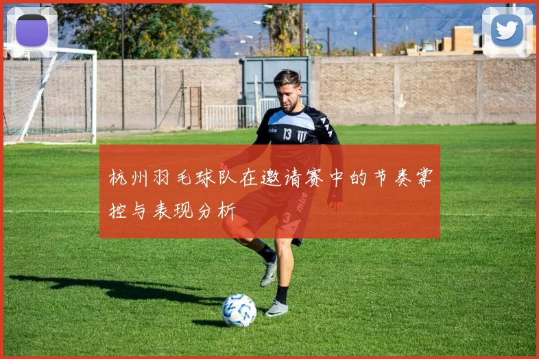 杭州羽毛球队在邀请赛中的节奏掌控与表现分析