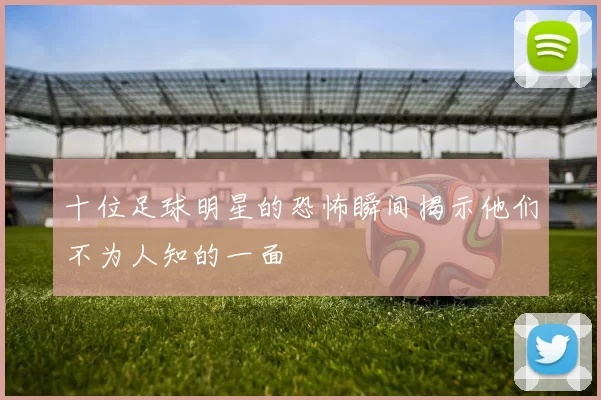 十位足球明星的恐怖瞬间揭示他们不为人知的一面