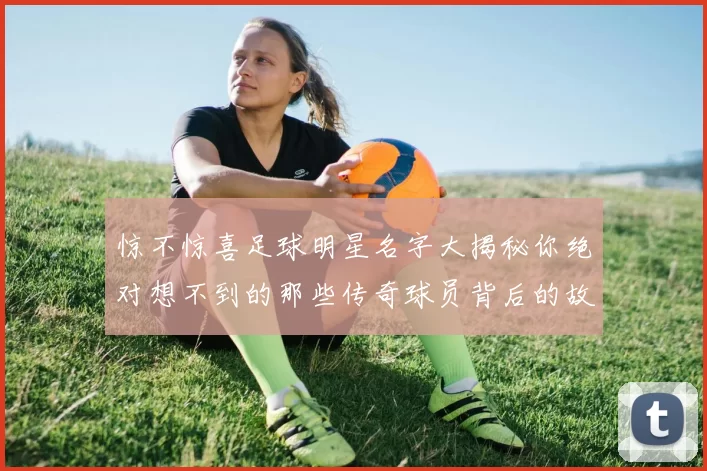 惊不惊喜足球明星名字大揭秘你绝对想不到的那些传奇球员背后的故事