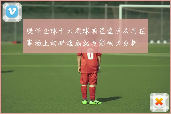 现任全球十大足球明星盘点及其在赛场上的辉煌成就与影响力分析