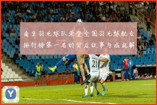 南京羽毛球队荣登全国羽毛球配合排行榜第一名的背后故事与成就解析