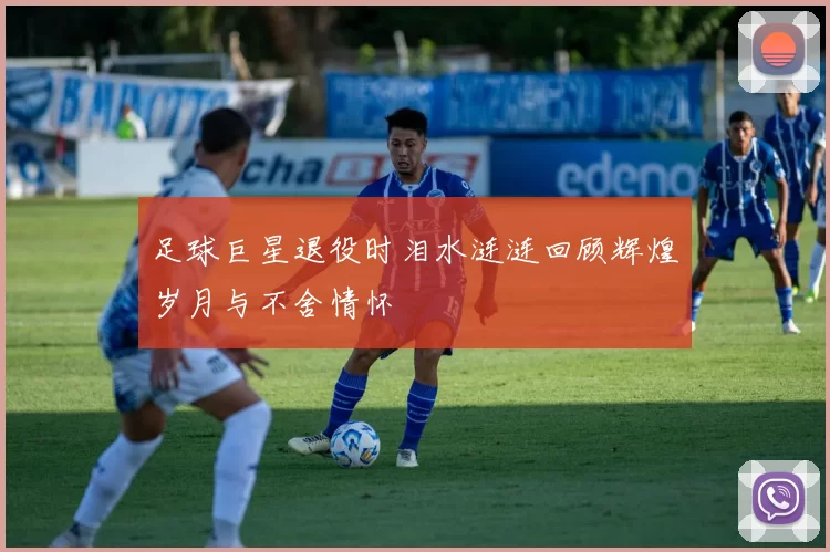 足球巨星退役时泪水涟涟回顾辉煌岁月与不舍情怀