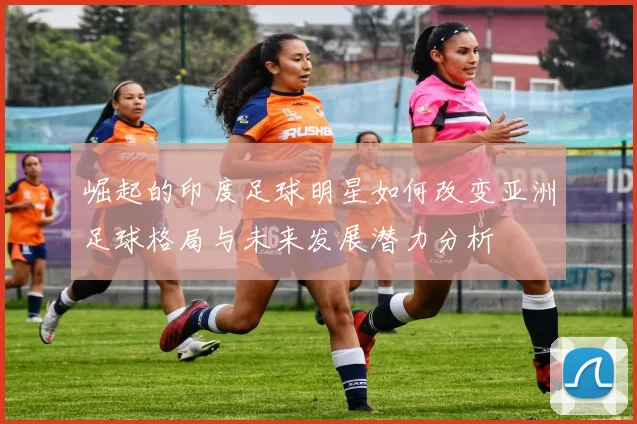 崛起的印度足球明星如何改变亚洲足球格局与未来发展潜力分析