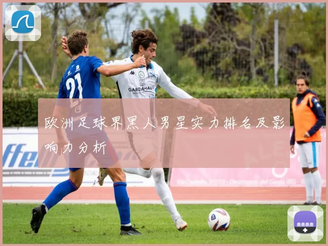 欧洲足球界黑人男星实力排名及影响力分析