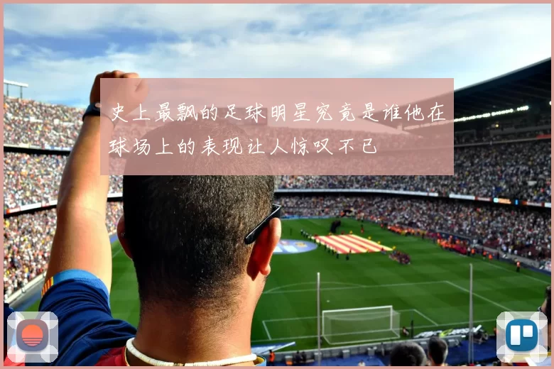 史上最飘的足球明星究竟是谁他在球场上的表现让人惊叹不已