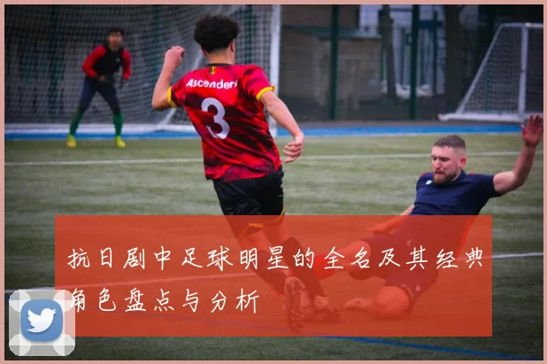 抗日剧中足球明星的全名及其经典角色盘点与分析