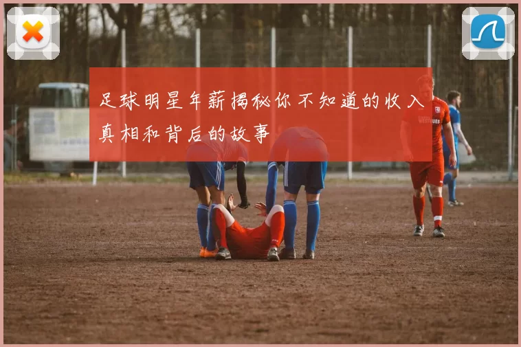 足球明星年薪揭秘你不知道的收入真相和背后的故事
