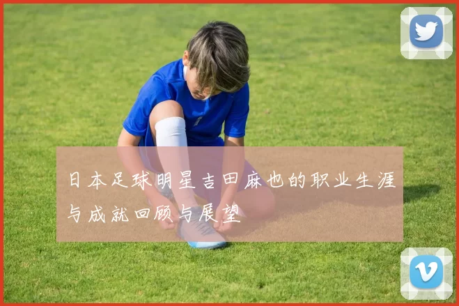 日本足球明星吉田麻也的职业生涯与成就回顾与展望